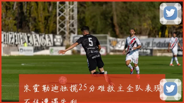 朱霍勒迪独揽25分难救主全队表现不佳遭遇失利