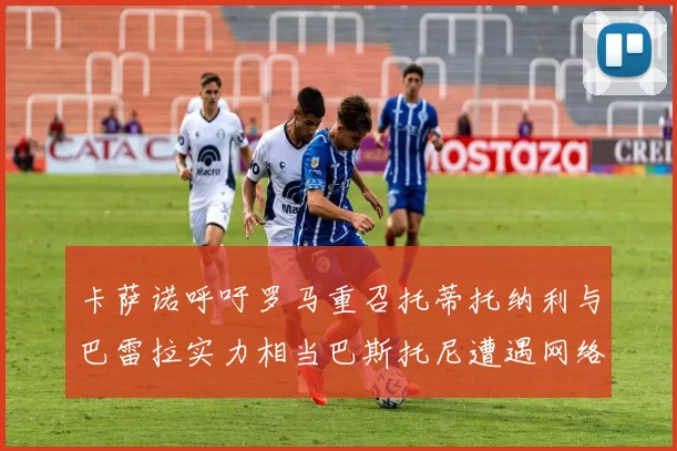 卡萨诺呼吁罗马重召托蒂托纳利与巴雷拉实力相当巴斯托尼遭遇网络暴力