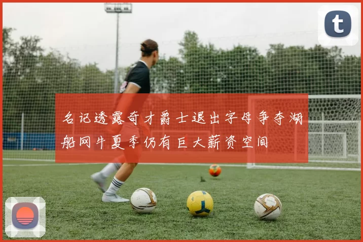 名记透露奇才爵士退出字母争夺湖船网牛夏季仍有巨大薪资空间