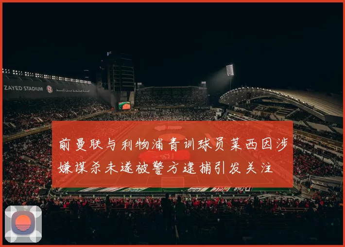前曼联与利物浦青训球员莱西因涉嫌谋杀未遂被警方逮捕引发关注