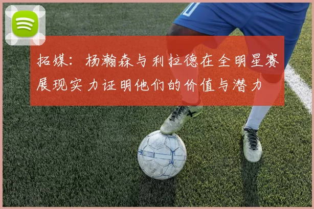 拓媒：杨瀚森与利拉德在全明星赛展现实力证明他们的价值与潜力