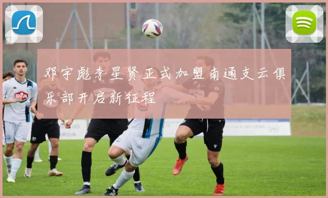 邓宇彪李星贤正式加盟南通支云俱乐部开启新征程