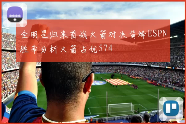全明星归来首战火箭对决黄蜂ESPN胜率分析火箭占优574