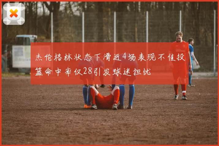 杰伦格林状态下滑近4场表现不佳投篮命中率仅28引发球迷担忧