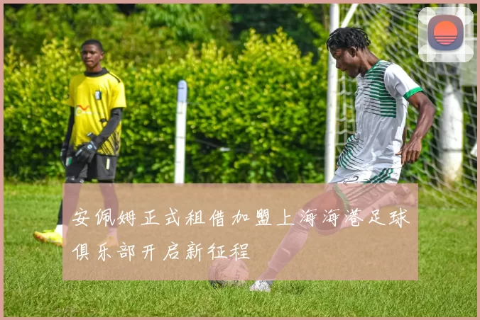 安佩姆正式租借加盟上海海港足球俱乐部开启新征程