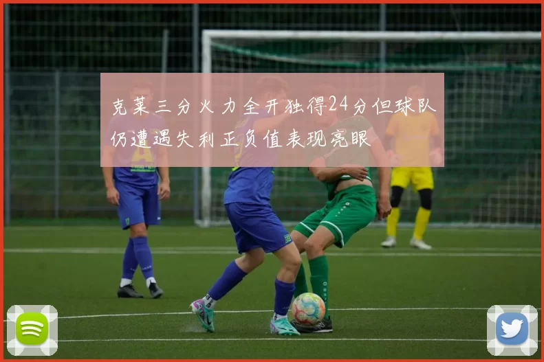 克莱三分火力全开独得24分但球队仍遭遇失利正负值表现亮眼