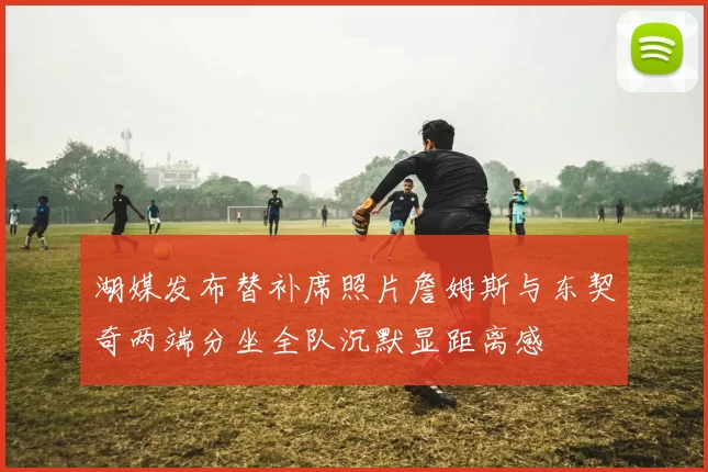 湖媒发布替补席照片詹姆斯与东契奇两端分坐全队沉默显距离感