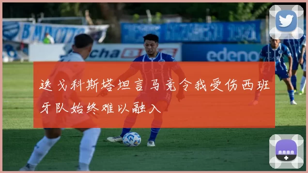 迭戈科斯塔坦言马竞令我受伤西班牙队始终难以融入