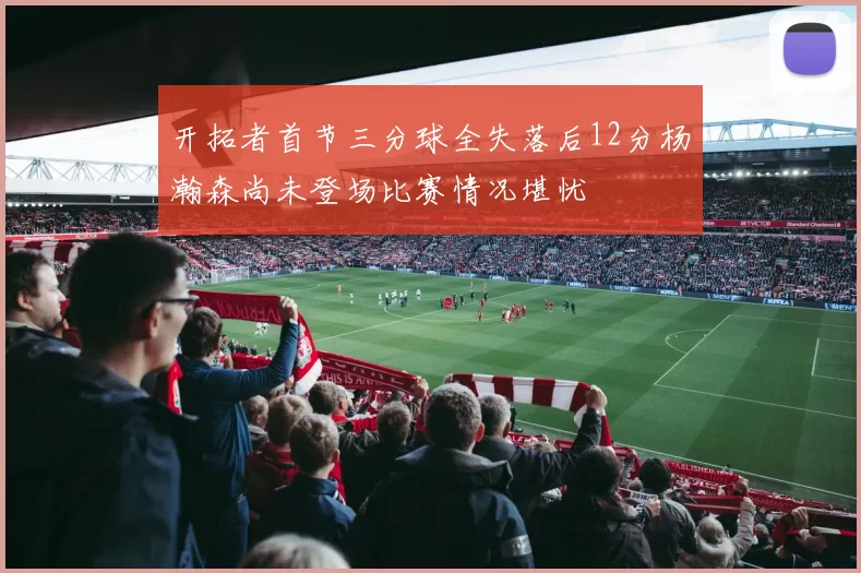 开拓者首节三分球全失落后12分杨瀚森尚未登场比赛情况堪忧