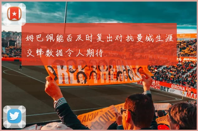 姆巴佩能否及时复出对抗曼城生涯交锋数据令人期待