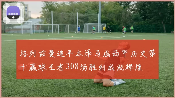 格列兹曼追平本泽马成西甲历史第十赢球王者308场胜利成就辉煌