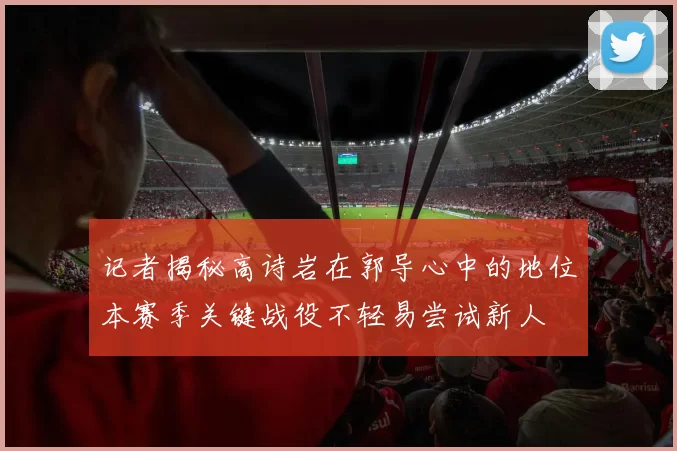 记者揭秘高诗岩在郭导心中的地位本赛季关键战役不轻易尝试新人