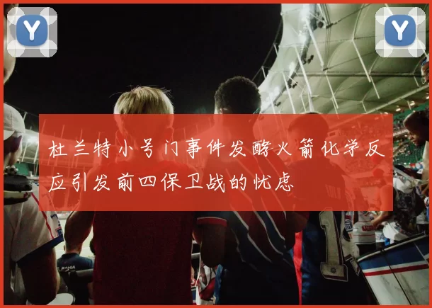 杜兰特小号门事件发酵火箭化学反应引发前四保卫战的忧虑