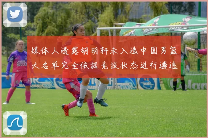 媒体人透露胡明轩未入选中国男篮大名单完全依据竞技状态进行遴选