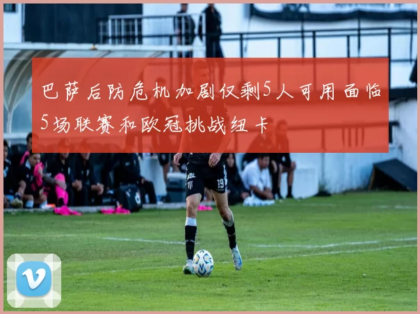 巴萨后防危机加剧仅剩5人可用面临5场联赛和欧冠挑战纽卡