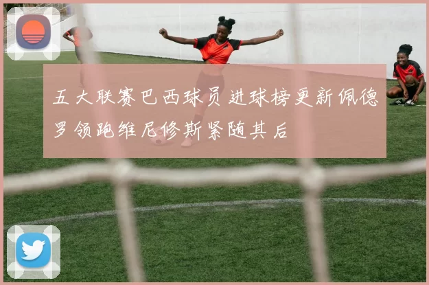 五大联赛巴西球员进球榜更新佩德罗领跑维尼修斯紧随其后