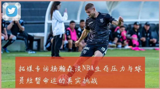 拓媒专访杨瀚森谈NBA生存压力与球员短暂命运的真实挑战