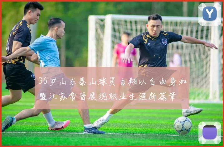 36岁山东泰山球员吉翔以自由身加盟江苏常晋展现职业生涯新篇章